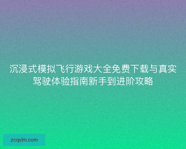 沉浸式模拟飞行游戏大全免费下载与真实驾驶体验指南新手到进阶攻略