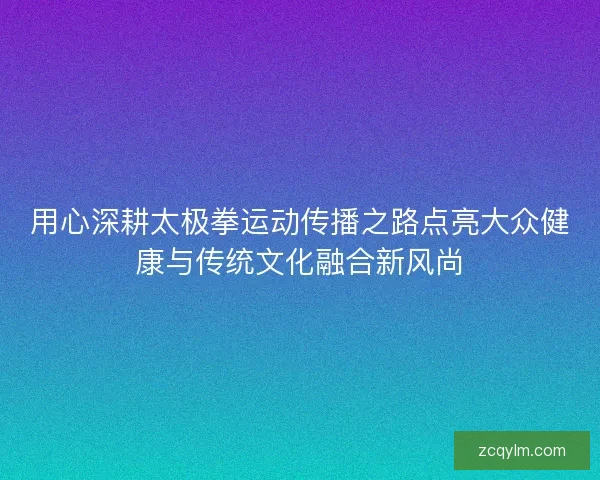 用心深耕太极拳运动传播之路点亮大众健康与传统文化融合新风尚