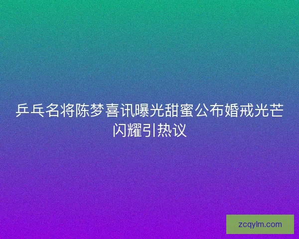 乒乓名将陈梦喜讯曝光甜蜜公布婚戒光芒闪耀引热议