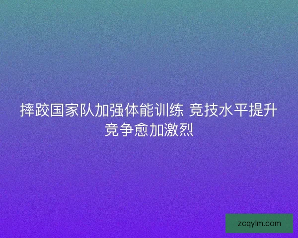 摔跤国家队加强体能训练 竞技水平提升竞争愈加激烈