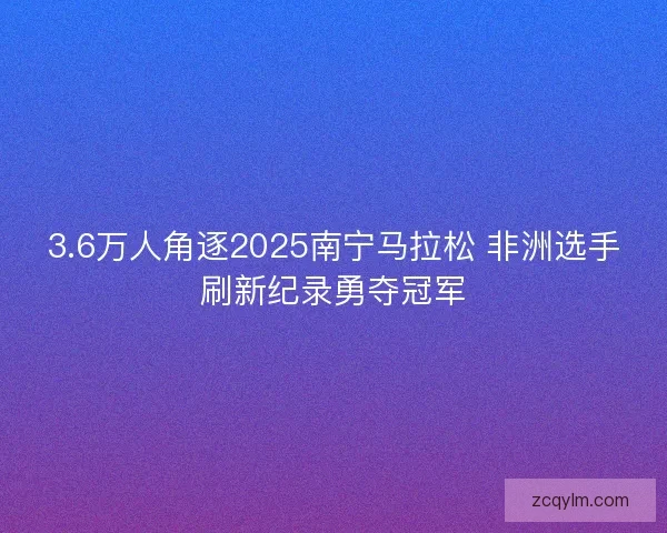 3.6万人角逐2025南宁马拉松 非洲选手刷新纪录勇夺冠军 3.6万人角逐2025南宁马拉松 非洲选手刷新纪录勇夺冠军