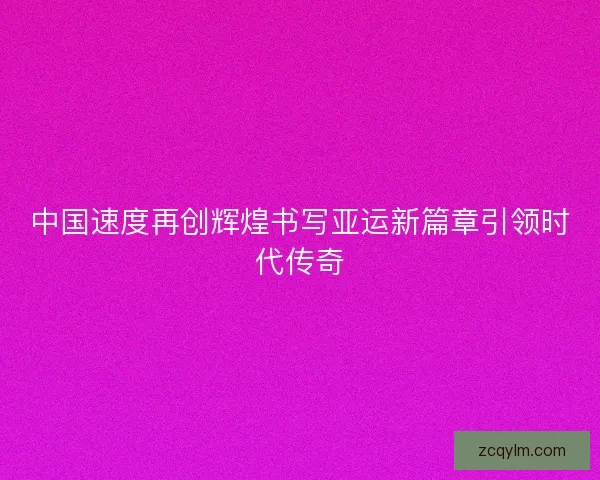 中国速度再创辉煌书写亚运新篇章引领时代传奇