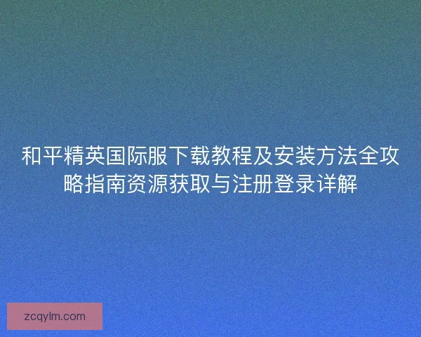 和平精英国际服下载教程及安装方法全攻略指南资源获取与注册登录详解