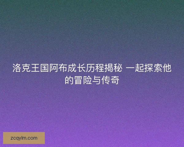 洛克王国阿布成长历程揭秘 一起探索他的冒险与传奇