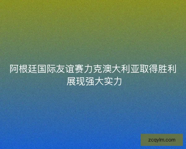 阿根廷国际友谊赛力克澳大利亚取得胜利 展现强大实力