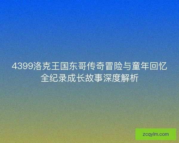4399洛克王国东哥传奇冒险与童年回忆全纪录成长故事深度解析