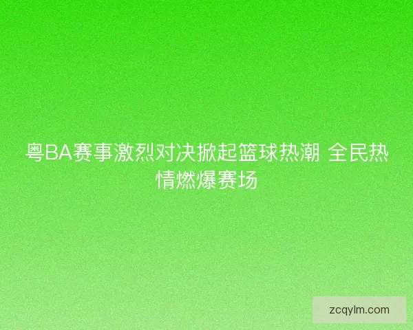 粤BA赛事激烈对决掀起篮球热潮 全民热情燃爆赛场