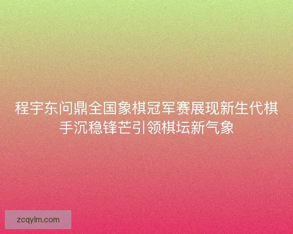 程宇东问鼎全国象棋冠军赛展现新生代棋手沉稳锋芒引领棋坛新气象