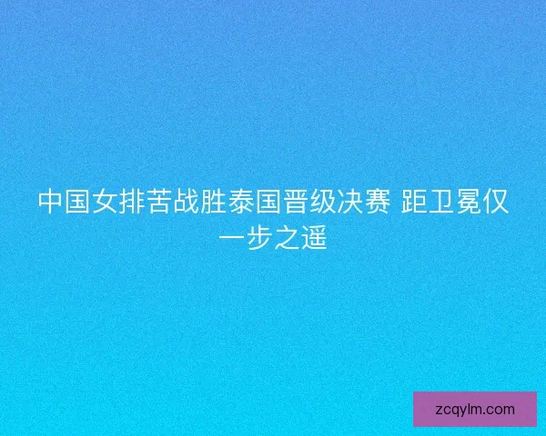中国女排苦战胜泰国晋级决赛 距卫冕仅一步之遥