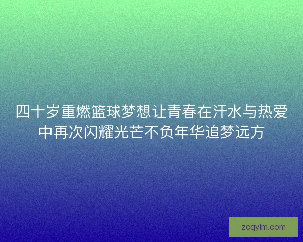 四十岁重燃篮球梦想让青春在汗水与热爱中再次闪耀光芒不负年华追梦远方 四十岁重燃篮球梦想让青春在汗水与热爱中再次闪耀光芒不负年华追梦远方