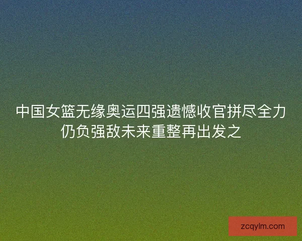 中国女篮无缘奥运四强遗憾收官拼尽全力仍负强敌未来重整再出发之 中国女篮无缘奥运四强遗憾收官拼尽全力仍负强敌未来重整再出发之