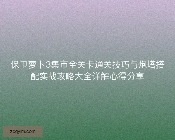 保卫萝卜3集市全关卡通关技巧与炮塔搭配实战攻略大全详解心得分享 保卫萝卜3集市全关卡通关技巧与炮塔搭配实战攻略大全详解心得分享