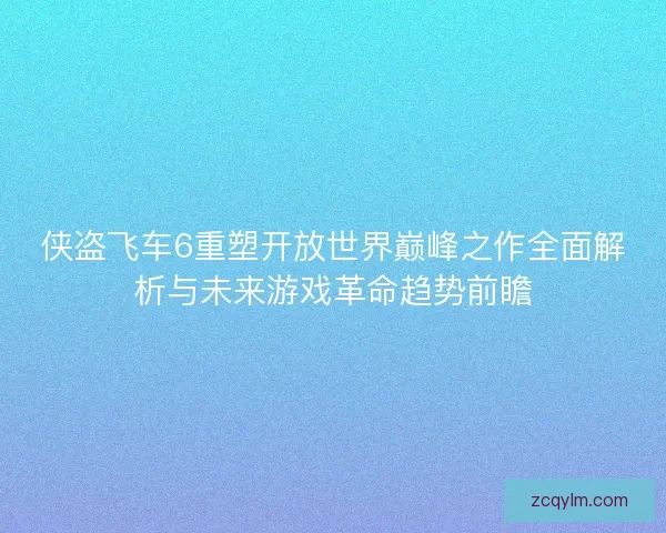 侠盗飞车6重塑开放世界巅峰之作全面解析与未来游戏革命趋势前瞻