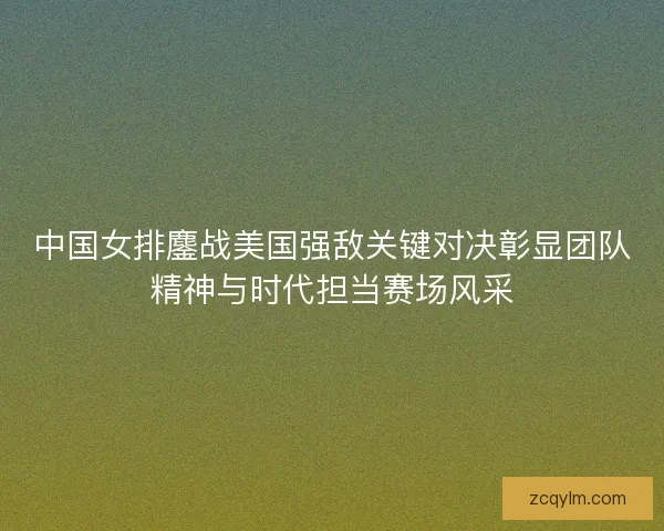 中国女排鏖战美国强敌关键对决彰显团队精神与时代担当赛场风采