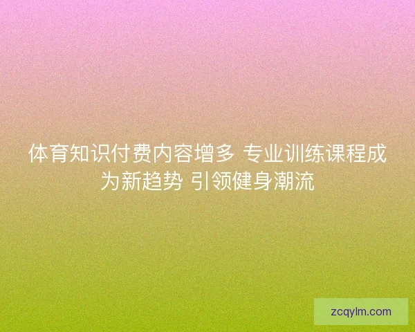 体育知识付费内容增多 专业训练课程成为新趋势 引领健身潮流