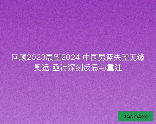 回顾2023展望2024 中国男篮失望无缘奥运 亟待深刻反思与重建