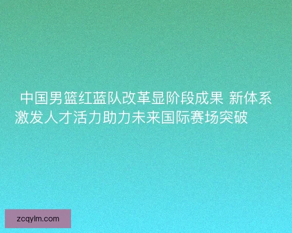 中国男篮红蓝队改革显阶段成果 新体系激发人才活力助力未来国际赛场突破🏀🇨🇳